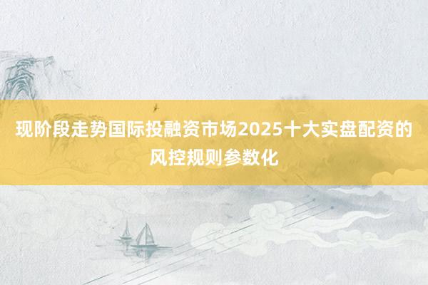 现阶段走势国际投融资市场2025十大实盘配资的风控规则参数化