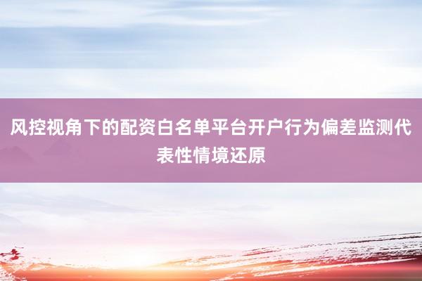 风控视角下的配资白名单平台开户行为偏差监测代表性情境还原