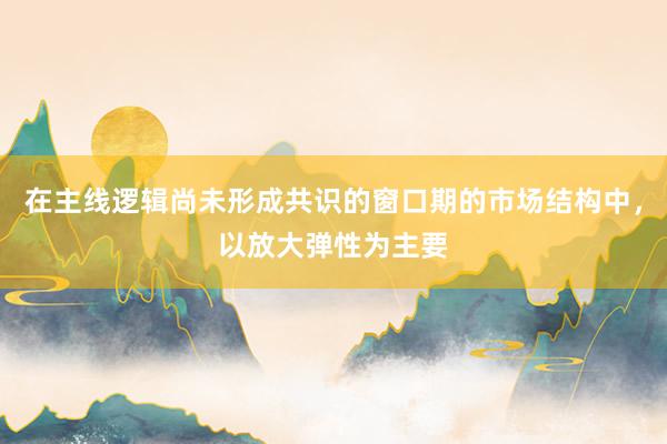 在主线逻辑尚未形成共识的窗口期的市场结构中，以放大弹性为主要