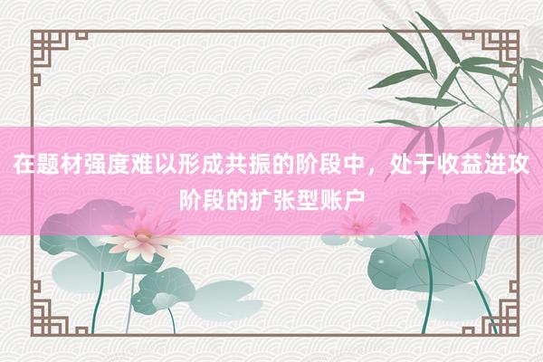 在题材强度难以形成共振的阶段中，处于收益进攻阶段的扩张型账户
