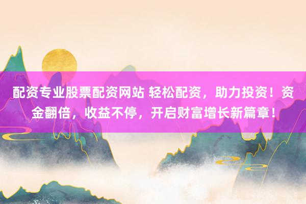 配资专业股票配资网站 轻松配资，助力投资！资金翻倍，收益不停，开启财富增长新篇章！