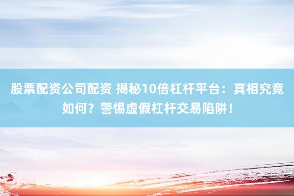 股票配资公司配资 揭秘10倍杠杆平台：真相究竟如何？警惕虚假杠杆交易陷阱！
