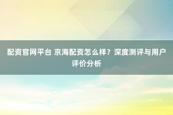 配资官网平台 京海配资怎么样？深度测评与用户评价分析