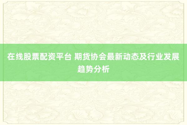 在线股票配资平台 期货协会最新动态及行业发展趋势分析