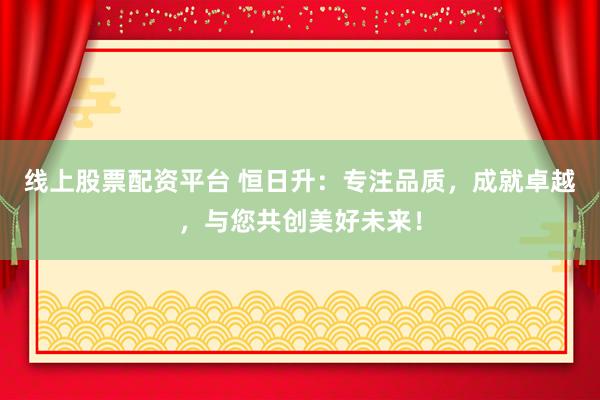 线上股票配资平台 恒日升：专注品质，成就卓越，与您共创美好未来！
