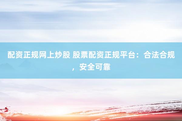配资正规网上炒股 股票配资正规平台：合法合规，安全可靠