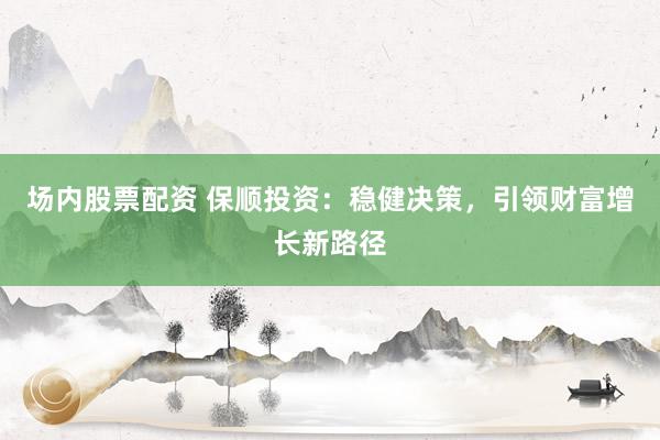 场内股票配资 保顺投资：稳健决策，引领财富增长新路径