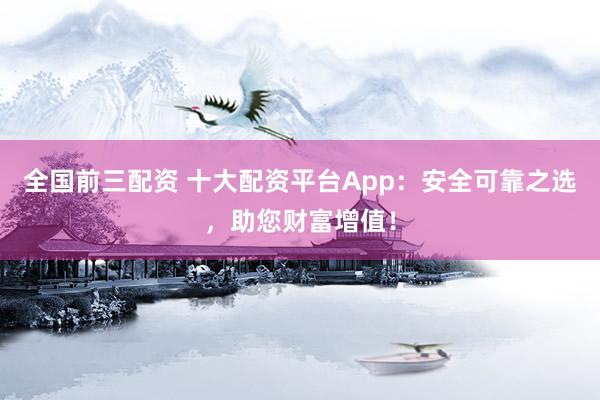 全国前三配资 十大配资平台App：安全可靠之选，助您财富增值！