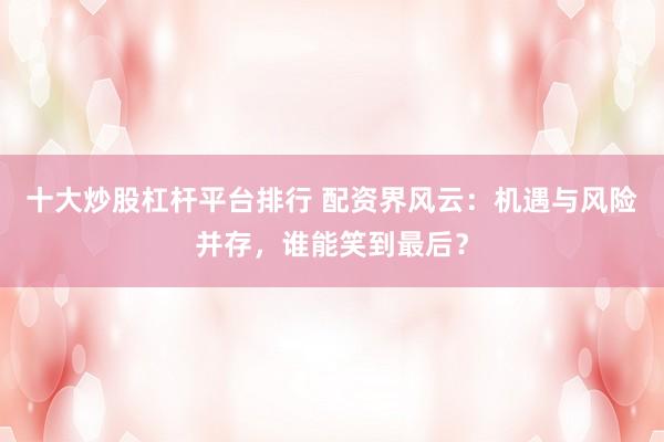 十大炒股杠杆平台排行 配资界风云：机遇与风险并存，谁能笑到最后？