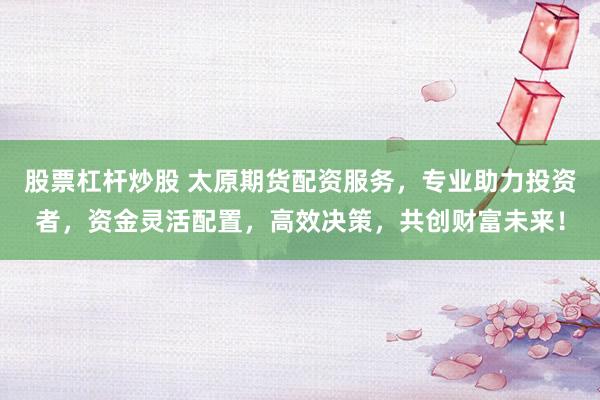 股票杠杆炒股 太原期货配资服务，专业助力投资者，资金灵活配置，高效决策，共创财富未来！