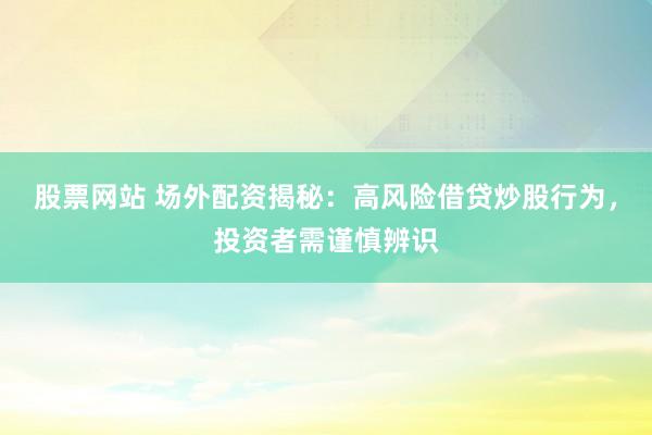 股票网站 场外配资揭秘：高风险借贷炒股行为，投资者需谨慎辨识