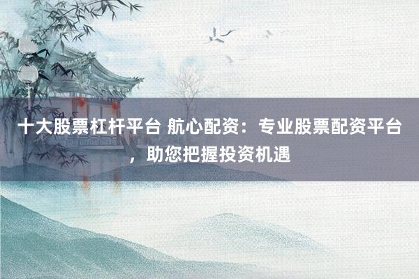 十大股票杠杆平台 航心配资：专业股票配资平台，助您把握投资机遇