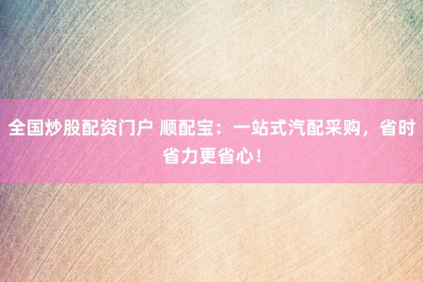 全国炒股配资门户 顺配宝：一站式汽配采购，省时省力更省心！