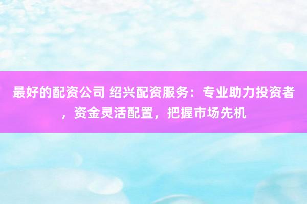 最好的配资公司 绍兴配资服务：专业助力投资者，资金灵活配置，把握市场先机