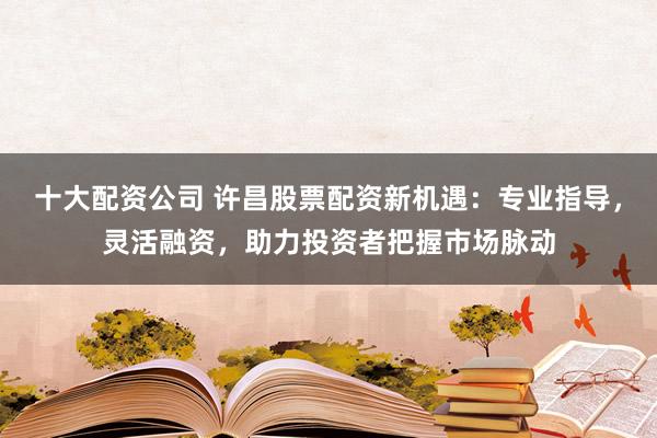 十大配资公司 许昌股票配资新机遇：专业指导，灵活融资，助力投资者把握市场脉动
