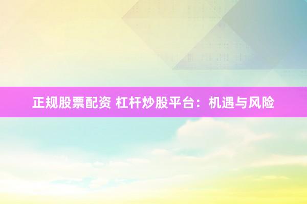 正规股票配资 杠杆炒股平台：机遇与风险
