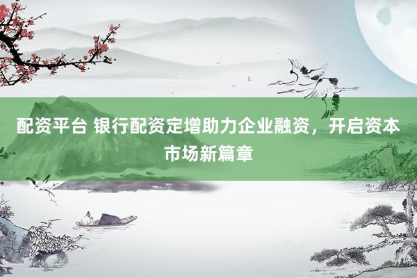 配资平台 银行配资定增助力企业融资，开启资本市场新篇章
