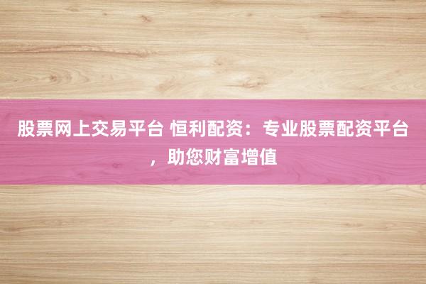 股票网上交易平台 恒利配资：专业股票配资平台，助您财富增值